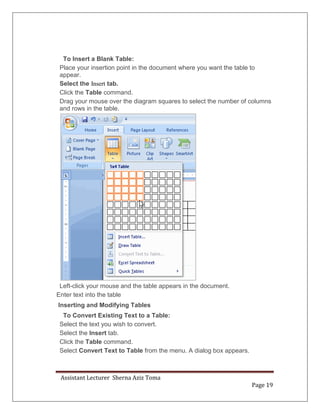Assistant Lecturer Sherna Aziz Toma
Page 19
To Insert a Blank Table:
Place your insertion point in the document where you want the table to
appear.
Select the Insert tab.
Click the Table command.
Drag your mouse over the diagram squares to select the number of columns
and rows in the table.
Left-click your mouse and the table appears in the document.
Enter text into the table
Inserting and Modifying Tables
To Convert Existing Text to a Table:
Select the text you wish to convert.
Select the Insert tab.
Click the Table command.
Select Convert Text to Table from the menu. A dialog box appears.
 