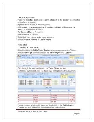 Assistant Lecturer Sherna Aziz Toma
Page 22
To Add a Column:
Place the insertion point in a column adjacent to the location you wish the
new column to appear.
Right-click the mouse. A menu appears.
Select Insert Insert Columns to the Left or Insert Columns to the
Right. A new column appears.
To Delete a Row or Column:
Select the row or column.
Right-click your mouse and a menu appears.
Select Delete Columns or Delete Rows
Table Style
To Apply a Table Style:
Select the table. A Table Tools Design tab now appears on the Ribbon.
Select the Design tab to access all the Table Styles and Options.
Click through the various styles in the Table Styles section.
Left-click a style to select it. The table style will appear in the document.
You can modify which table styles are displayed. In the Table Styles
Options you can select and deselect various table options.
 