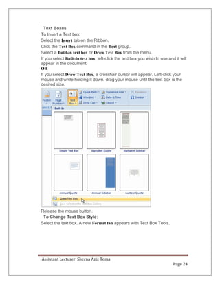 Assistant Lecturer Sherna Aziz Toma
Page 24
Text Boxes
To Insert a Text box:
Select the Insert tab on the Ribbon.
Click the Text Box command in the Text group.
Select a Built-in text box or Draw Text Box from the menu.
If you select Built-in text box, left-click the text box you wish to use and it will
appear in the document.
OR
If you select Draw Text Box, a crosshair cursor will appear. Left-click your
mouse and while holding it down, drag your mouse until the text box is the
desired size.
Release the mouse button.
To Change Text Box Style:
Select the text box. A new Format tab appears with Text Box Tools.
 