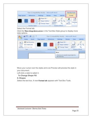 Assistant Lecturer Sherna Aziz Toma
Page 25
Select the Format tab.
Click the More drop-down arrow in the Text Box Style group to display more
style options.
Move your cursor over the styles and Live Preview will preview the style in
your document.
Left-click a style to select it.
To Change Shape Fill:
6- Shapes
Select the text box. A new Format tab appears with Text Box Tools.
 