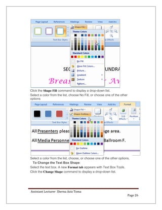 Assistant Lecturer Sherna Aziz Toma
Page 26
Click the Shape Fill command to display a drop-down list.
Select a color from the list, choose No Fill, or choose one of the other
options
Select a color from the list, choose, or choose one of the other options.
To Change the Text Box Shape:
Select the text box. A new Format tab appears with Text Box Tools.
Click the Change Shape command to display a drop-down list.
 