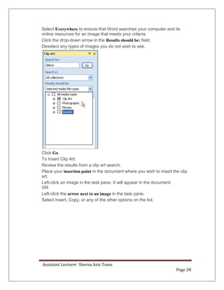 Assistant Lecturer Sherna Aziz Toma
Page 28
Select Everywhere to ensure that Word searches your computer and its
online resources for an image that meets your criteria.
Click the drop-down arrow in the Results should be: field.
Deselect any types of images you do not wish to see.
Click Go.
To Insert Clip Art:
Review the results from a clip art search.
Place your insertion point in the document where you wish to insert the clip
art.
Left-click an image in the task pane. It will appear in the document.
OR
Left-click the arrow next to an image in the task pane.
Select Insert, Copy, or any of the other options on the list.
 