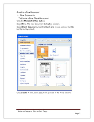 Assistant Lecturer Sherna Aziz Toma
Page 3
Creating a New Document
1- New Documents
To Create a New, Blank Document:
Click the Microsoft Office Button.
Select New. The New Document dialog box appears.
Select Blank document under the Blank and recent section. It will be
highlighted by default.
Click Create. A new, blank document appears in the Word window.
 