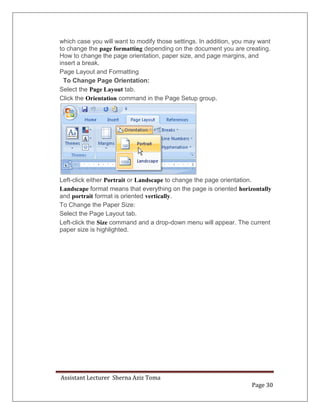 Assistant Lecturer Sherna Aziz Toma
Page 30
which case you will want to modify those settings. In addition, you may want
to change the page formatting depending on the document you are creating.
How to change the page orientation, paper size, and page margins, and
insert a break.
Page Layout and Formatting
To Change Page Orientation:
Select the Page Layout tab.
Click the Orientation command in the Page Setup group.
Left-click either Portrait or Landscape to change the page orientation.
Landscape format means that everything on the page is oriented horizontally
and portrait format is oriented vertically.
To Change the Paper Size:
Select the Page Layout tab.
Left-click the Size command and a drop-down menu will appear. The current
paper size is highlighted.
 