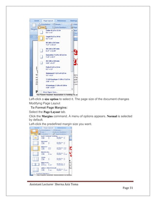 Assistant Lecturer Sherna Aziz Toma
Page 31
Left-click a size option to select it. The page size of the document changes
Modifying Page Layout
To Format Page Margins:
Select the Page Layout tab.
Click the Margins command. A menu of options appears. Normal is selected
by default.
Left-click the predefined margin size you want.
 
