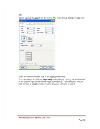 Assistant Lecturer Sherna Aziz Toma
Page 32
OR
Select Custom Margins from the menu. The Page Setup dialog box appears.
Enter the desired margin size in the appropriate fields.
You can always access the Page Setup dialog box by clicking the small arrow
in the bottom-right corner of the Page Setup group. The dialog box should
look familiar to people who have used previous versions of Word.
 