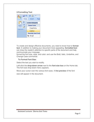 Assistant Lecturer Sherna Aziz Toma
Page 4
2-Formatting Text
To create and design effective documents, you need to know how to format
text. In addition to making your document more appealing, formatted text
can draw the reader's attention to specific parts of the document and help
communicate your message.
format the font size, style, and color; and use the Bold, Italic, Underline, and
Change Case commands
To Format Font Size:
Select the text you wish to modify.
Left-click the drop-down arrow next to the font size box on the Home tab.
The font size drop-down menu appears.
Move your cursor over the various font sizes. A live preview of the font
size will appear in the document.
 