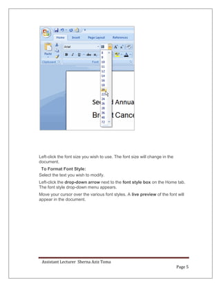 Assistant Lecturer Sherna Aziz Toma
Page 5
Left-click the font size you wish to use. The font size will change in the
document.
To Format Font Style:
Select the text you wish to modify.
Left-click the drop-down arrow next to the font style box on the Home tab.
The font style drop-down menu appears.
Move your cursor over the various font styles. A live preview of the font will
appear in the document.
 