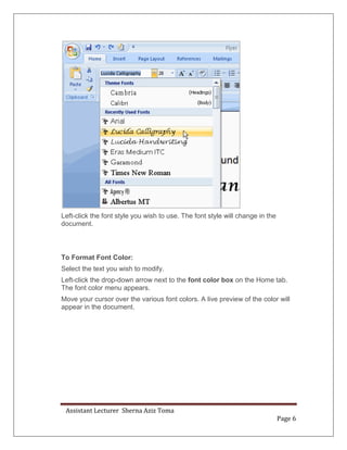 Assistant Lecturer Sherna Aziz Toma
Page 6
Left-click the font style you wish to use. The font style will change in the
document.
To Format Font Color:
Select the text you wish to modify.
Left-click the drop-down arrow next to the font color box on the Home tab.
The font color menu appears.
Move your cursor over the various font colors. A live preview of the color will
appear in the document.
 