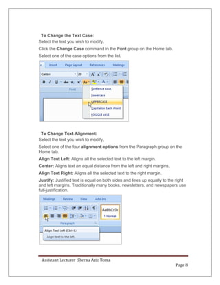 Assistant Lecturer Sherna Aziz Toma
Page 8
To Change the Text Case:
Select the text you wish to modify.
Click the Change Case command in the Font group on the Home tab.
Select one of the case options from the list.
To Change Text Alignment:
Select the text you wish to modify.
Select one of the four alignment options from the Paragraph group on the
Home tab.
Align Text Left: Aligns all the selected text to the left margin.
Center: Aligns text an equal distance from the left and right margins.
Align Text Right: Aligns all the selected text to the right margin.
Justify: Justified text is equal on both sides and lines up equally to the right
and left margins. Traditionally many books, newsletters, and newspapers use
full-justification.
 