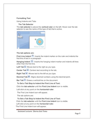 Assistant Lecturer Sherna Aziz Toma
Page 9
Formatting Text
Using Indents and Tabs
The Tab Selector
The tab selector is above the vertical ruler on the left. Hover over the tab
selector to see the name of the type of tab that is active.
The tab options are:
First Line Indent : Inserts the indent marker on the ruler and indents the
first line of text in a paragraph.
Hanging Indent : Inserts the hanging indent marker and indents all lines
other than the first line.
Left Tab : Moves text to the right as you type.
Center Tab : Centers text according to the tab.
Right Tab : Moves text to the left as you type.
Decimal Tab : Aligns decimal numbers using the decimal point.
Bar Tab : Draws a vertical line on the document.
To Set a Tab Stop to Indent the First Line of Text:
Click the tab selector until the First Line Indent icon is visible.
Left-click at any point on the horizontal ruler.
The First Line Indent icon will appear.
The tab options are:
To Set a Tab Stop to Indent the First Line of Text:
Click the tab selector until the First Line Indent icon is visible.
Left-click at any point on the horizontal ruler.
The First Line Indent icon will appear.
 