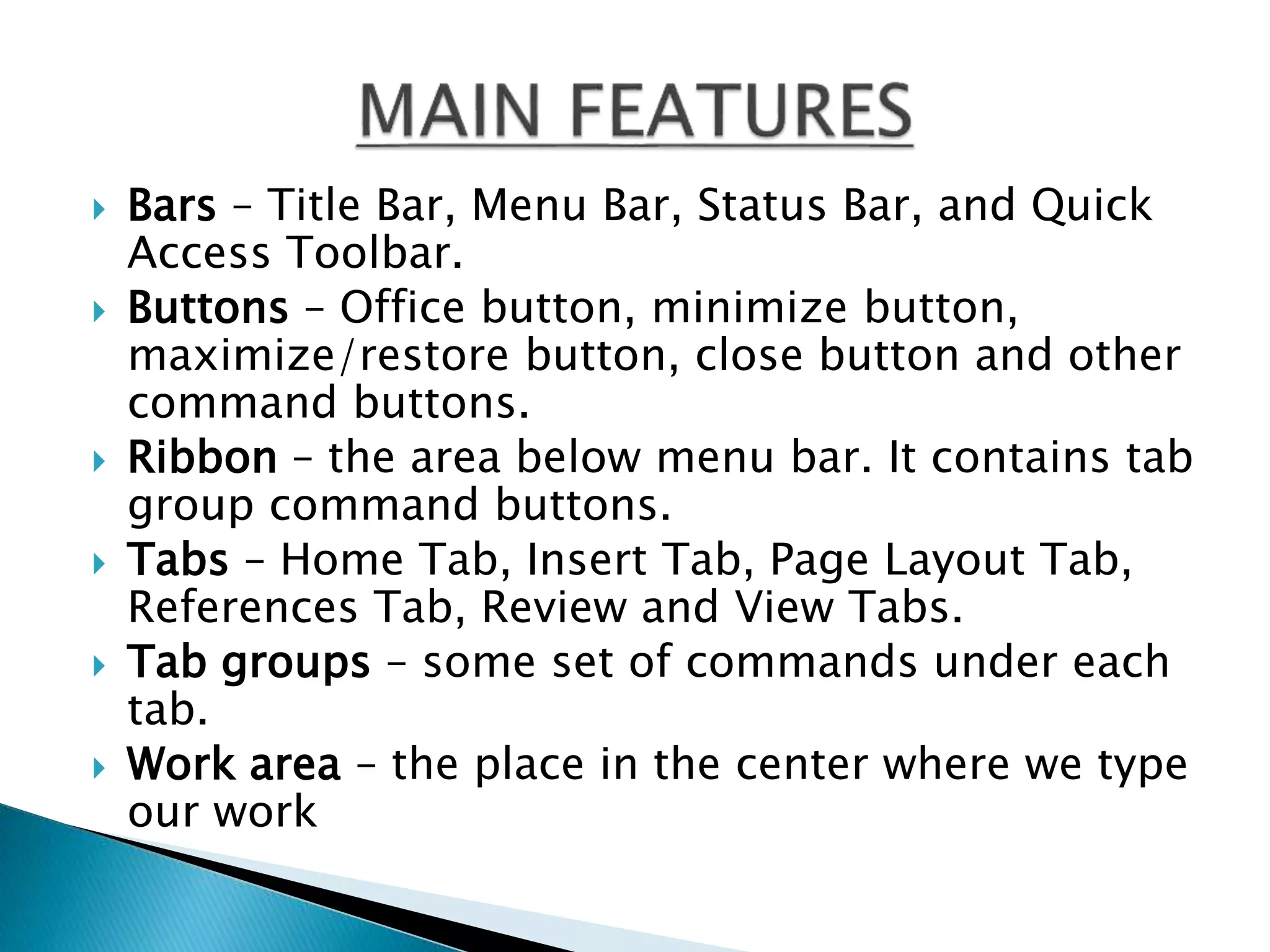 Bars – Title Bar, Menu Bar, Status Bar, and Quick 
Access Toolbar. 
 Buttons – Office button, minimize button, 
maximize/restore button, close button and other 
command buttons. 
 Ribbon – the area below menu bar. It contains tab 
group command buttons. 
 Tabs – Home Tab, Insert Tab, Page Layout Tab, 
References Tab, Review and View Tabs. 
 Tab groups – some set of commands under each 
tab. 
 Work area – the place in the center where we type 
our work 
 