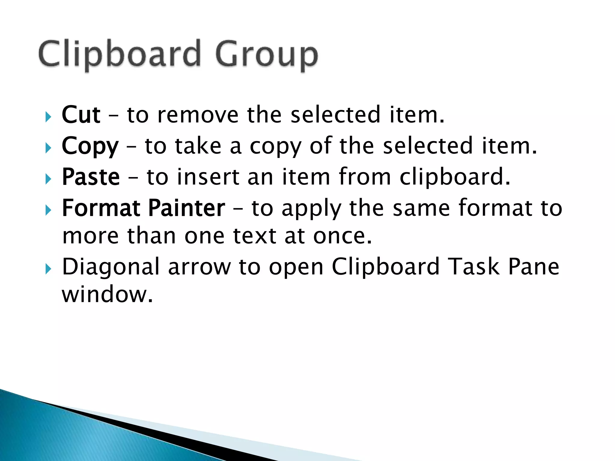  Cut – to remove the selected item. 
 Copy – to take a copy of the selected item. 
 Paste – to insert an item from clipboard. 
 Format Painter – to apply the same format to 
more than one text at once. 
 Diagonal arrow to open Clipboard Task Pane 
window. 
 