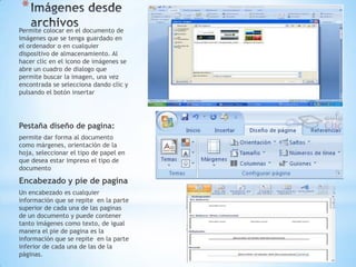 *
Permite colocar en el documento de
imágenes que se tenga guardado en
el ordenador o en cualquier
dispositivo de almacenamiento. Al
hacer clic en el icono de imágenes se
abre un cuadro de dialogo que
permite buscar la imagen, una vez
encontrada se selecciona dando clic y
pulsando el botón insertar




Pestaña diseño de pagina:
permite dar forma al documento
como márgenes, orientación de la
hoja, seleccionar el tipo de papel en
que desea estar impreso el tipo de
documento

Encabezado y pie de pagina
Un encabezado es cualquier
información que se repite en la parte
superior de cada una de las paginas
de un documento y puede contener
tanto imágenes como texto, de igual
manera el pie de pagina es la
información que se repite en la parte
inferior de cada una de las de la
páginas.
 