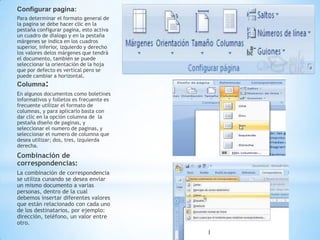 Configurar pagina:
Para determinar el formato general de
la pagina se debe hacer clic en la
pestaña configurar pagina, esto activa
un cuadro de dialogo y en la pestaña
márgenes se indica en los cuadros
superior, inferior, izquierdo y derecho
los valores delos márgenes que tendrá
el documento, también se puede
seleccionar la orientación de la hoja
que por defecto es vertical pero se
puede cambiar a horizontal.
Columna:
En algunos documentos como boletines
informativos y folletos es frecuente es
frecuente utilizar el formato de
columnas, y para aplicarlo basta con
dar clic en la opción columna de la
pestaña diseño de paginas, y
seleccionar el numero de paginas, y
seleccionar el numero de columna que
desea utilizar; dos, tres, izquierda
derecha.
Combinación de
correspondencias:
La combinación de correspondencia
se utiliza cunando se desea enviar
un mismo documento a varias
personas, dentro de la cual
debemos insertar diferentes valores
que están relacionado con cada uno
de los destinatarios, por ejemplo:
dirección, teléfono, un valor entre
otro.
 
