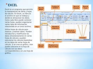 * EXCEL
Excel es un programa que permite
la manipulación de libros y hojas
de cálculo. En Excel, un libro es
el archivo en que se trabaja y
donde se almacenan los datos.
Como cada libro puede contener
varias hojas, pueden organizarse
varios tipos de información
relacionada en un único archivo.
Utilice hojas de cálculo para
mostrar y analizar datos. Pueden
introducirse y modificarse los
datos simultáneamente en varias
hojas de cálculo y pueden
ejecutarse los cálculos basándose
en los datos de varias hojas de
cálculo. Si se crea un gráfico, éste
puede colocarse en la hoja de
cálculo con sus datos
correspondientes o en una hoja de
gráfico.
 