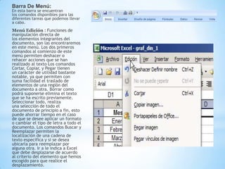 Barra De Menú:
En esta barra se encuentran
los comandos disponibles para las
diferentes tareas que podemos llevar
a cabo.
Menú Edición : Funciones de
manipulación directa de
los elementos integrantes del
documento, son las encontraremos
en este menú. Los dos primeros
comandos al comienzo de este
menú permiten deshacer o
rehacer acciones que se han
realizado al texto Los comandos
Cortar, Copiar, y Pegar tienen
un carácter de utilidad bastante
notable, ya que permiten con
suma facilidad el traslado de
elementos de una región del
documento a otra. Borrar como
podrá suponerse elimina el texto
que se ha escrito previamente.
Seleccionar todo, realiza
una selección de todo el
documento de principio a fin, esto
puede ahorrar tiempo en el caso
de que se desee aplicar un formato
o cambiar el tipo de letra a todo el
documento. Los comandos Buscar y
Reemplazar permiten la
localización de una cadena de
texto especifica y si se desea
ubicarla para reemplazar por
alguna otra. Ir a le indica a Excel
que debe desplazarse de acuerdo
al criterio del elemento que hemos
escogido para que realice el
desplazamiento.
 