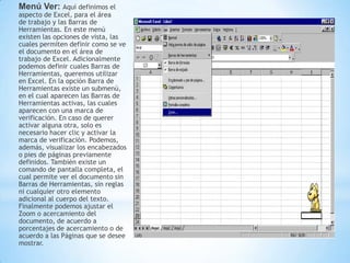 Menú Ver: Aquí definimos el
aspecto de Excel, para el área
de trabajo y las Barras de
Herramientas. En este menú
existen las opciones de vista, las
cuales permiten definir como se ve
el documento en el área de
trabajo de Excel. Adicionalmente
podemos definir cuales Barras de
Herramientas, queremos utilizar
en Excel. En la opción Barra de
Herramientas existe un submenú,
en el cual aparecen las Barras de
Herramientas activas, las cuales
aparecen con una marca de
verificación. En caso de querer
activar alguna otra, solo es
necesario hacer clic y activar la
marca de verificación. Podemos,
además, visualizar los encabezados
o pies de páginas previamente
definidos. También existe un
comando de pantalla completa, el
cual permite ver el documento sin
Barras de Herramientas, sin reglas
ni cualquier otro elemento
adicional al cuerpo del texto.
Finalmente podemos ajustar el
Zoom o acercamiento del
documento, de acuerdo a
porcentajes de acercamiento o de
acuerdo a las Páginas que se desee
mostrar.
 