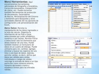 Menú Herramientas: Aquí
encontraremos herramientas
adicionales de Ortografía y Gramática,
Corrección Automática, Compartición
de Libros, etc. Puede encontrar
también herramientas de protección
de documentos, Generadores
de Macros, Personalización del Entorno
y Asistentes para Búsquedas y otras
actividades Además del las opciones de
configuración y de personalización del
Excel,
Menú Datos: Permite la
manipulación de los datos ingresados a
la hoja de calculo. Organiza la
información de las filas o listas
seleccionadas por orden alfabético,
numérico o por fechas. Permite Filtrar
o seleccionar sólo los elementos que
desea mostrar de una lista. Puede
también mostrar un formulario de
datos en un cuadro de diálogo. Puede
utilizarlo para ver, cambiar, agregar,
eliminar y buscar los registros de una
lista o una base de datos. Además,
permite validar, es decir, define qué
datos son válidos para celdas
individuales o rangos de celdas;
restringe la entrada de datos a un tipo
particular como números enteros,
números decimales o texto y
establece límites para las entradas
válidas.
 