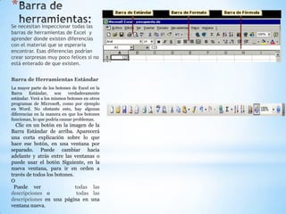 *
Se necesitan inspeccionar todas las
barras de herramientas de Excel y
aprender donde existen diferencias
con el material que se esperaría
encontrar. Esas diferencias podrían
crear sorpresas muy poco felices si no
está enterado de que existen.


Barra de Herramientas Estándar
La mayor parte de los botones de Excel en la
Barra    Estándar,    son    verdaderamente
estándar. Verá a los mismos botones en otros
programas de Microsoft, como por ejemplo
en Word. No obstante esto, hay algunas
diferencias en la manera en que los botones
funcionan, lo que podría causar problemas.
  Clic en un botón en la imagen de la
Barra Estándar de arriba. Aparecerá
una corta explicación sobre lo que
hace ese botón, en una ventana por
separado. Puede cambiar hacia
adelante y atrás entre las ventanas o
puede usar el botón Siguiente, en la
nueva ventana, para ir en orden a
través de todos los botones.
O
 Puede ver                   todas las
descripciones o               todas las
descripciones en una página en una
ventana nueva.
 