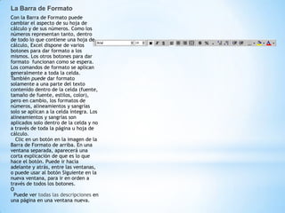 La Barra de Formato
Con la Barra de Formato puede
cambiar el aspecto de su hoja de
cálculo y de sus números. Como los
números representan tanto, dentro
de todo lo que contiene una hoja de
cálculo, Excel dispone de varios
botones para dar formato a los
mismos. Los otros botones para dar
formato funcionan como se espera.
Los comandos de formato se aplican
generalmente a toda la celda.
También puede dar formato
solamente a una parte del texto
contenido dentro de la celda (fuente,
tamaño de fuente, estilos, color),
pero en cambio, los formatos de
números, alineamientos y sangrías
solo se aplican a la celda íntegra. Los
alineamientos y sangrías son
aplicados solo dentro de la celda y no
a través de toda la página u hoja de
cálculo.
   Clic en un botón en la imagen de la
Barra de Formato de arriba. En una
ventana separada, aparecerá una
corta explicación de que es lo que
hace el botón. Puede ir hacia
adelante y atrás, entre las ventanas,
o puede usar al botón Siguiente en la
nueva ventana, para ir en orden a
través de todos los botones.
O
  Puede ver todas las descripciones en
una página en una ventana nueva.
 