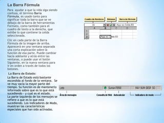 La Barra Fórmula
Para ayudar a que la vida siga siendo
confusa, el término Barra
Fórmula, es usado tanto para
significar toda la barra que se ve
debajo de la barra de herramientas
Formato, como también para el
cuadro de texto a la derecha, que
exhibe lo que contiene la celda
seleccionada.
Clic en cada parte de la Barra
Fórmula de la imagen de arriba.
Aparecerá en una ventana separada
una corta explicación sobre la
función de esa parte. Puede cambiar
hacia adelante y atrás entre las
ventanas, o puede usar el botón
Siguiente, en la nueva ventana para
ir en orden a través de todos los
botones.
 La Barra de Estado:
La Barra de Estado está bastante
escondida al fondo de la ventana. Se
ve muy vacía la mayor parte del
tiempo. Su función es de mantenerlo
informado sobre que es lo que está
sucediendo - y cual es el estado.
La parte izquierda de los mensajes se
refiere a que es lo que está
sucediendo. Los indicadores de Modo,
muestran las características
especiales que han sido activadas.
 