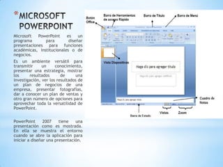 *
Microsoft   PowerPoint    es    un
programa       para        diseñar
presentaciones para funciones
académicas, institucionales o de
negocios.
Es un ambiente versátil para
transmitir     un     conocimiento,
presentar una estrategia, mostrar
los     resultados       de      una
investigación, ver los resultados de
un plan de negocios de una
empresa, presentar fotografías,
dar a conocer un plan de ventas y
otro gran número de opciones para
aprovechar toda la versatilidad de
PowerPoint.


PowerPoint      2007    tiene   una
presentación como es mostrada.
En ella se muestra el entorno
cuando se abre la aplicación para
iniciar a diseñar una presentación.
 