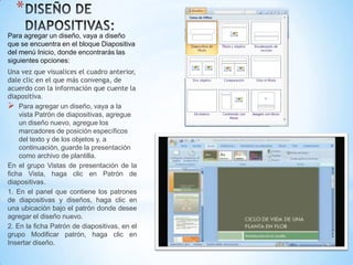 *
Para agregar un diseño, vaya a diseño
que se encuentra en el bloque Diapositiva
del menú Inicio, donde encontrarás las
siguientes opciones:
Una vez que visualices el cuadro anterior,
dale clic en el que más convenga, de
acuerdo con la información que cuente la
diapositiva.
 Para agregar un diseño, vaya a la
    vista Patrón de diapositivas, agregue
    un diseño nuevo, agregue los
    marcadores de posición específicos
    del texto y de los objetos y, a
    continuación, guarde la presentación
    como archivo de plantilla.
En el grupo Vistas de presentación de la
ficha Vista, haga clic en Patrón de
diapositivas.
1. En el panel que contiene los patrones
de diapositivas y diseños, haga clic en
una ubicación bajo el patrón donde desee
agregar el diseño nuevo.
2. En la ficha Patrón de diapositivas, en el
grupo Modificar patrón, haga clic en
Insertar diseño.
 