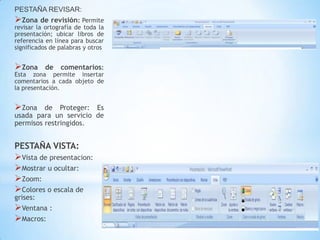 PESTAÑA REVISAR:
Zona de revisión: Permite
revisar la ortografía de toda la
presentación; ubicar libros de
referencia en línea para buscar
significados de palabras y otros


Zona     de    comentarios:
Esta zona permite insertar
comentarios a cada objeto de
la presentación.


Zona    de Proteger: Es
usada para un servicio de
permisos restringidos.


PESTAÑA VISTA:
Vista de presentacion:
Mostrar u ocultar:
Zoom:
Colores o escala de
grises:
Ventana :
Macros:
 