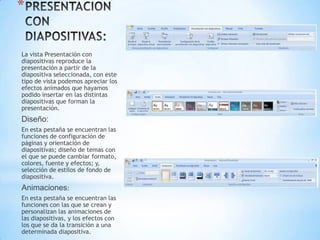 *

La vista Presentación con
diapositivas reproduce la
presentación a partir de la
diapositiva seleccionada, con este
tipo de vista podemos apreciar los
efectos animados que hayamos
podido insertar en las distintas
diapositivas que forman la
presentación.
Diseño:
En esta pestaña se encuentran las
funciones de configuración de
páginas y orientación de
diapositivas; diseño de temas con
el que se puede cambiar formato,
colores, fuente y efectos; y,
selección de estilos de fondo de
diapositiva.
Animaciones:
En esta pestaña se encuentran las
funciones con las que se crean y
personalizan las animaciones de
las diapositivas, y los efectos con
los que se da la transición a una
determinada diapositiva.
 
