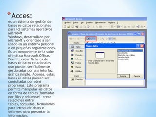 *
es un sistema de gestión de
bases de datos relacionales
para los sistemas operativos
Microsoft
Windows, desarrollado por
Microsoft y orientado a ser
usado en un entorno personal
o en pequeñas organizaciones.
Es un componente de la suite
ofimática Microsoft Office.
Permite crear ficheros de
bases de datos relacionales
que pueden ser fácilmente
gestionadas por una interfaz
gráfica simple. Además, estas
bases de datos pueden ser
consultadas por otros
programas. Este programa
permite manipular los datos
en forma de tablas (formadas
por filas y columnas), crear
relaciones entre
tablas, consultas, formularios
para introducir datos e
informes para presentar la
información.
 