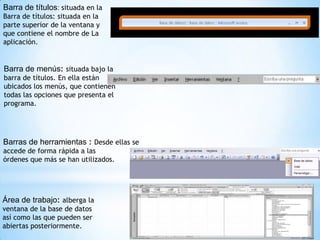 Barra de títulos: situada en la
Barra de títulos: situada en la
parte superior de la ventana y
que contiene el nombre de La
aplicación.


Barra de menús: situada bajo la
barra de títulos. En ella están
ubicados los menús, que contienen
todas las opciones que presenta el
programa.




Barras de herramientas : Desde ellas se
accede de forma rápida a las
órdenes que más se han utilizados.




Área de trabajo: alberga la
ventana de la base de datos
así como las que pueden ser
abiertas posteriormente.
 