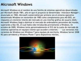 Microsoft Windows
Microsoft Windows es el nombre de una familia de sistemas operativos desarrollados
por Microsoft desde 1981, año en que el proyecto se denominaba «Interface Manager».
Anunciado en 1983, Microsoft comercializó por primera vez el entorno operativo
denominado Windows en noviembre de 1985 como complemento para MS-DOS, en
respuesta al creciente interés del mercado en una interfaz gráfica de usuario (GUI).1
Microsoft Windows llegó a dominar el mercado de ordenadores personales del mundo,
superando a Mac OS, el cual había sido introducido previamente a Windows. En
octubre de 2009, Windows tenía aproximadamente el 91% de la cuota de mercado de
sistemas operativos en equipos cliente que acceden a Internet.2 3 4 Las versiones más
recientes de Windows son Windows 7 para equipos de escritorio, Windows Server 2008
R2 para servidores y Windows Phone 7 para dispositivos móviles.
 