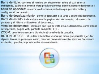 Barra de titulo: contiene el nombre del documento, sobre el cual se esta
trabajando, cuando se arranca Word provisionalmente tiene el nombre documento 1
barra de opciones: muestra las diferentes pestañan que permite editar y
configurar el documento.
Barra de desplazamiento: permite desplazar a lo largo y ancho del documento.
Barra de estado: indica el numero de paginas del documento, el numero de
palabras y el idioma utilizado en el documento.
Vista del documento: indica en que tipo de vista esta el documento, como diseño
de impresión, pagina web, pantalla completa, ETC .
ZOOM: permite aumentar o disminuir el tamaño de la pantalla.
BOTON OFFICE : al pulsar este botón se abre un menú que permite ejecutar
algunas tareas en generales como, crear un nuevo documento, abrir un documento
existente, guardar, imprimir, entre otras opciones.
 