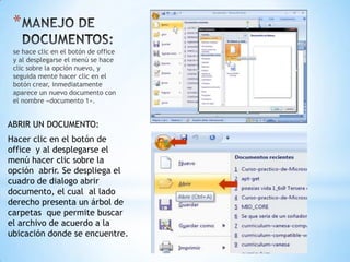 *
 se hace clic en el botón de office
 y al desplegarse el menú se hace
 clic sobre la opción nuevo, y
 seguida mente hacer clic en el
 botón crear, inmediatamente
 aparece un nuevo documento con
 el nombre «documento 1».


ABRIR UN DOCUMENTO:
Hacer clic en el botón de
office y al desplegarse el
menú hacer clic sobre la
opción abrir. Se despliega el
cuadro de dialogo abrir
documento, el cual al lado
derecho presenta un árbol de
carpetas que permite buscar
el archivo de acuerdo a la
ubicación donde se encuentre.
 