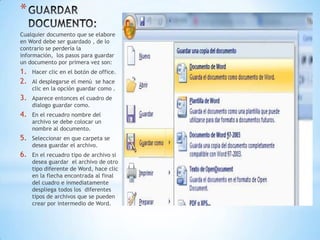 *
Cualquier documento que se elabore
en Word debe ser guardado , de lo
contrario se perdería la
información, los pasos para guardar
un documento por primera vez son:
1.   Hacer clic en el botón de office.
2.   Al desplegarse el menú se hace
     clic en la opción guardar como .
3.   Aparece entonces el cuadro de
     dialogo guardar como.
4.   En el recuadro nombre del
     archivo se debe colocar un
     nombre al documento.
5.   Seleccionar en que carpeta se
     desea guardar el archivo.
6.   En el recuadro tipo de archivo si
     desea guardar el archivo de otro
     tipo diferente de Word, hace clic
     en la flecha encontrada al final
     del cuadro e inmediatamente
     despliega todos los diferentes
     tipos de archivos que se pueden
     crear por intermedio de Word.
 