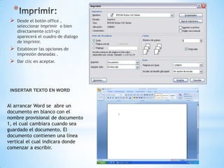 *
    Desde el botón office ,
     seleccionar imprimir o bien
     directamente (ctrl+p)
     aparecerá el cuadro de dialogo
     de imprimir.
    Establecer las opciones de
     impresión deseadas .
    Dar clic en aceptar.




 INSERTAR TEXTO EN WORD


Al arrancar Word se abre un
documento en blanco con el
nombre provisional de documento
1, el cual cambiara cuando sea
guardado el documento. El
documento contienen una línea
vertical el cual indicara donde
comenzar a escribir.
 