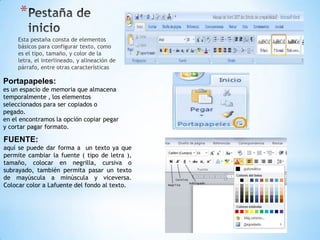 *
     Esta pestaña consta de elementos
     básicos para configurar texto, como
     es el tipo, tamaño, y color de la
     letra, el interlineado, y alineación de
     párrafo, entre otras características

Portapapeles:
es un espacio de memoria que almacena
temporalmente , los elementos
seleccionados para ser copiados o
pegado.
en el encontramos la opción copiar pegar
y cortar pagar formato.

FUENTE:
aquí se puede dar forma a un texto ya que
permite cambiar la fuente ( tipo de letra ),
tamaño, colocar en negrilla, cursiva o
subrayado, también permita pasar un texto
de mayúscula a minúscula y viceversa.
Colocar color a Lafuente del fondo al texto.
 