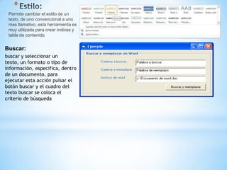 *
 Permite cambiar el estilo de un
 texto, de uno convencional a uno
 mas llamativo, esta herramienta es
 muy utilizada para crear índices y
 tabla de contenido


Buscar:
buscar y seleccionar un
texto, un formato o tipo de
información, especifica, dentro
de un documento, para
ejecutar esta acción pulsar el
botón buscar y el cuadro del
texto buscar se coloca el
criterio de búsqueda
 