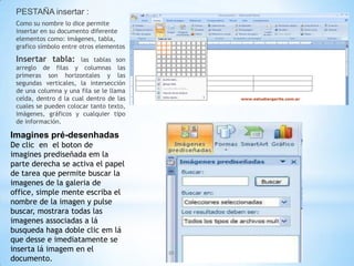 PESTAÑA insertar :
 Como su nombre lo dice permite
 insertar en su documento diferente
 elementos como: imágenes, tabla,
 grafico símbolo entre otros elementos

 Insertar tabla:       las tablas son
 arreglo de filas y columnas las
 primeras son horizontales y las
 segundas verticales, la intersección
 de una columna y una fila se le llama
 celda, dentro d la cual dentro de las
 cuales se pueden colocar tanto texto,
 imágenes, gráficos y cualquier tipo
 de información.

Imagines pré-desenhadas
De clic en el boton de
imagines prediseñada em la
parte derecha se activa el papel
de tarea que permite buscar la
imagenes de la galeria de
office, simple mente escriba el
nombre de la imagen y pulse
buscar, mostrara todas las
imagenes associadas a lá
busqueda haga doble clic em lá
que desse e imediatamente se
inserta lá imagem en el
documento.
 