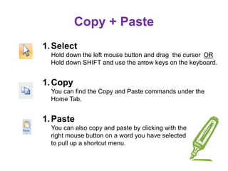 Copy + Paste
1.Select
Hold down the left mouse button and drag the cursor OR
Hold down SHIFT and use the arrow keys on the keyboard.
1.Copy
You can find the Copy and Paste commands under the
Home Tab.
1.Paste
You can also copy and paste by clicking with the
right mouse button on a word you have selected
to pull up a shortcut menu.
 