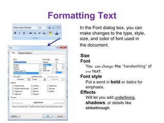 Formatting Text
In the Font dialog box, you can
make changes to the type, style,
size, and color of font used in
the document.
Size
Font
You can change the “handwriting” of
your text.
Font style
Put a word in bold or italics for
emphasis.
Effects
Will let you add underlining,
shadows, or details like
strikethrough.
 