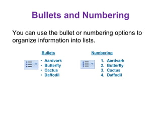 Bullets and Numbering
You can use the bullet or numbering options to
organize information into lists.
Bullets Numbering
• Aardvark
• Butterfly
• Cactus
• Daffodil
1. Aardvark
2. Butterfly
3. Cactus
4. Daffodil
 