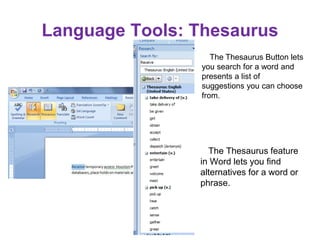 The Thesaurus feature
in Word lets you find
alternatives for a word or
phrase.
The Thesaurus Button lets
you search for a word and
presents a list of
suggestions you can choose
from.
Language Tools: Thesaurus
 