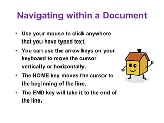 Navigating within a Document
 Use your mouse to click anywhere
that you have typed text.
 You can use the arrow keys on your
keyboard to move the cursor
vertically or horizontally.
 The HOME key moves the cursor to
the beginning of the line.
 The END key will take it to the end of
the line.
 