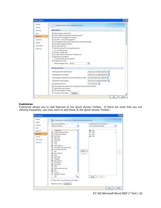 Customize
Customize allows you to add features to the Quick Access Toolbar. If there are tools that you are
utilizing frequently, you may want to add these to the Quick Access Toolbar.

ICT 101 Microsoft Word 2007 1st Part | 10

 