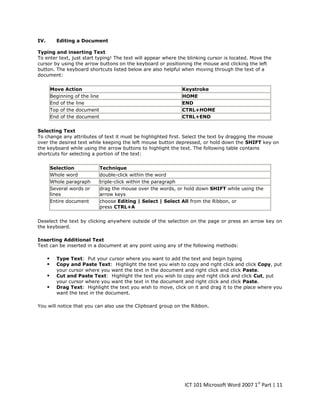 IV.

Editing a Document

Typing and inserting Text
To enter text, just start typing! The text will appear where the blinking cursor is located. Move the
cursor by using the arrow buttons on the keyboard or positioning the mouse and clicking the left
button. The keyboard shortcuts listed below are also helpful when moving through the text of a
document:
Move Action
Beginning of the line
End of the line
Top of the document
End of the document

Keystroke
HOME
END
CTRL+HOME
CTRL+END

Selecting Text
To change any attributes of text it must be highlighted first. Select the text by dragging the mouse
over the desired text while keeping the left mouse button depressed, or hold down the SHIFT key on
the keyboard while using the arrow buttons to highlight the text. The following table contains
shortcuts for selecting a portion of the text:
Selection
Whole word
Whole paragraph
Several words or
lines
Entire document

Technique
double-click within the word
triple-click within the paragraph
drag the mouse over the words, or hold down SHIFT while using the
arrow keys
choose Editing | Select | Select All from the Ribbon, or
press CTRL+A

Deselect the text by clicking anywhere outside of the selection on the page or press an arrow key on
the keyboard.
Inserting Additional Text
Text can be inserted in a document at any point using any of the following methods:






Type Text: Put your cursor where you want to add the text and begin typing
Copy and Paste Text: Highlight the text you wish to copy and right click and click Copy, put
your cursor where you want the text in the document and right click and click Paste.
Cut and Paste Text: Highlight the text you wish to copy and right click and click Cut, put
your cursor where you want the text in the document and right click and click Paste.
Drag Text: Highlight the text you wish to move, click on it and drag it to the place where you
want the text in the document.

You will notice that you can also use the Clipboard group on the Ribbon.

ICT 101 Microsoft Word 2007 1st Part | 11

 