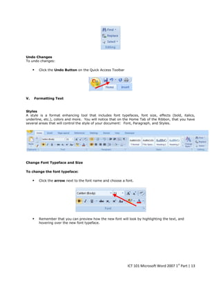 Undo Changes
To undo changes:



V.

Click the Undo Button on the Quick Access Toolbar

Formatting Text

Styles
A style is a format enhancing tool that includes font typefaces, font size, effects (bold, italics,
underline, etc.), colors and more. You will notice that on the Home Tab of the Ribbon, that you have
several areas that will control the style of your document: Font, Paragraph, and Styles.

Change Font Typeface and Size
To change the font typeface:



Click the arrow next to the font name and choose a font.



Remember that you can preview how the new font will look by highlighting the text, and
hovering over the new font typeface.

ICT 101 Microsoft Word 2007 1st Part | 13

 