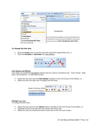 To change the font size:




Click the arrow next to the font size and choose the appropriate size, or
Click the increase or decrease font size buttons.

Font Styles and Effects
Font styles are predefined formatting options that are used to emphasize text. They include: Bold,
Italic, and Underline. To add these to text:




Select the text and click the Font Styles included on the Font Group of the Ribbon, or
Select the text and right click to display the font tools

Change Text Color
To change the text color:





Select the text and click the Colors button included on the Font Group of the Ribbon, or
Highlight the text and right click and choose the colors tool.
Select the color by clicking the down arrow next to the font color button.

ICT 101 Microsoft Word 2007 1st Part | 14

 