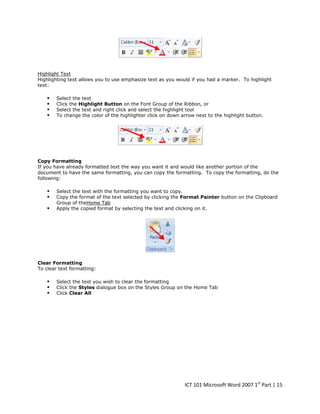Highlight Text
Highlighting text allows you to use emphasize text as you would if you had a marker. To highlight
text:






Select the text
Click the Highlight Button on the Font Group of the Ribbon, or
Select the text and right click and select the highlight tool
To change the color of the highlighter click on down arrow next to the highlight button.

Copy Formatting
If you have already formatted text the way you want it and would like another portion of the
document to have the same formatting, you can copy the formatting. To copy the formatting, do the
following:





Select the text with the formatting you want to copy.
Copy the format of the text selected by clicking the Format Painter button on the Clipboard
Group of theHome Tab
Apply the copied format by selecting the text and clicking on it.

Clear Formatting
To clear text formatting:





Select the text you wish to clear the formatting
Click the Styles dialogue box on the Styles Group on the Home Tab
Click Clear All

ICT 101 Microsoft Word 2007 1st Part | 15

 